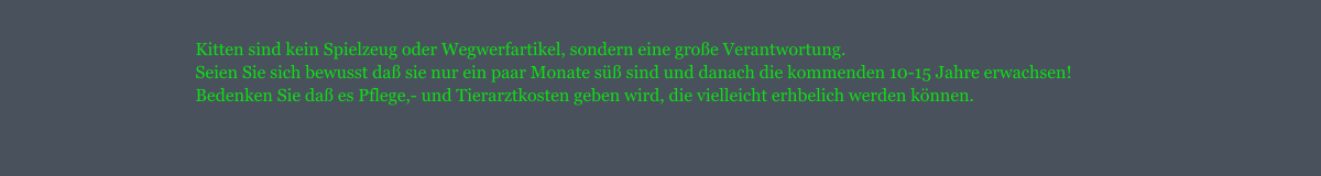 Kitten sind kein Spielzeug oder Wegwerfartikel, sondern eine groe Verantwortung. Seien Sie sich bewusst da sie nur ein paar Monate s sind und danach die kommenden 10-15 Jahre erwachsen! Bedenken Sie da es Pflege,- und Tierarztkosten geben wird, die vielleicht erhbelich werden knnen.