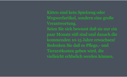 Kitten sind kein Spielzeug oder Wegwerfartikel, sondern eine groe Verantwortung. Seien Sie sich bewusst da sie nur ein paar Monate s sind und danach die kommenden 10-15 Jahre erwachsen! Bedenken Sie da es Pflege,- und Tierarztkosten geben wird, die vielleicht erhbelich werden knnen.